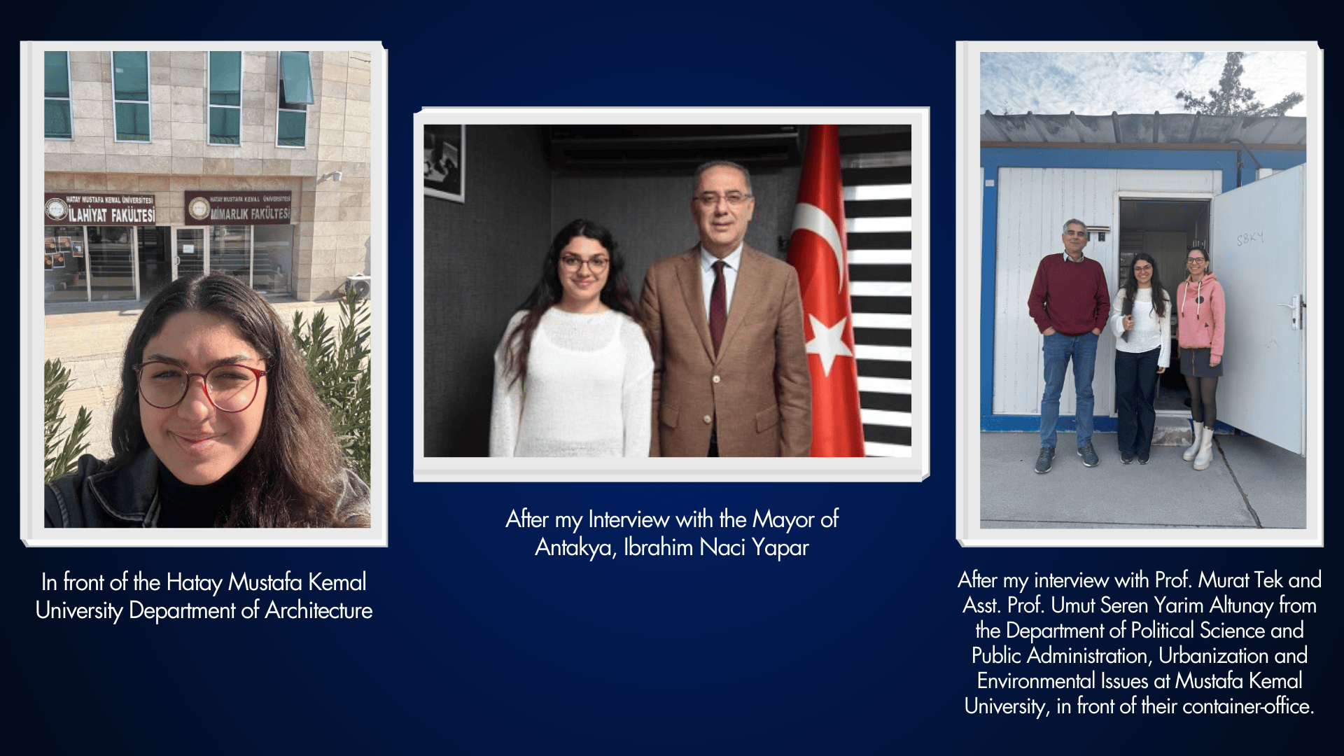 Image one: In front of the Hatay Mustafa Kemal University Department of Architecture. Image 2: After my Interview with the Mayor of Antakya, Ibrahim Naci Yapar. Image 3: After my interview with Prof. Murat Tek and Asst. Prof. Umut Seren Yarim Altunay from the Department of Political Science and Public Administration, Urbanization and Environmental Issues at Mustafa Kemal University, in front of their container-office.